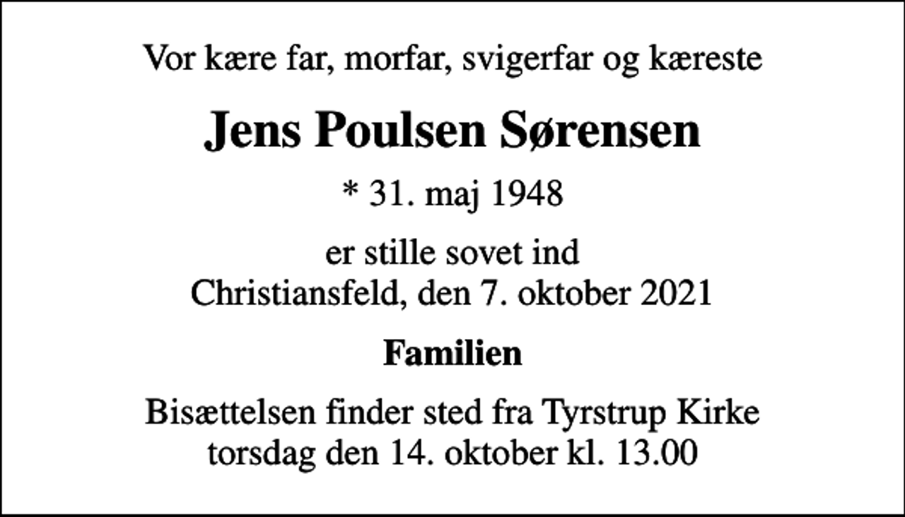 <p>Vor kære far, morfar, svigerfar og kæreste<br />Jens Poulsen Sørensen<br />* 31. maj 1948<br />er stille sovet ind Christiansfeld, den 7. oktober 2021<br />Familien<br />Bisættelsen finder sted fra Tyrstrup Kirke torsdag den 14. oktober kl. 13.00</p>