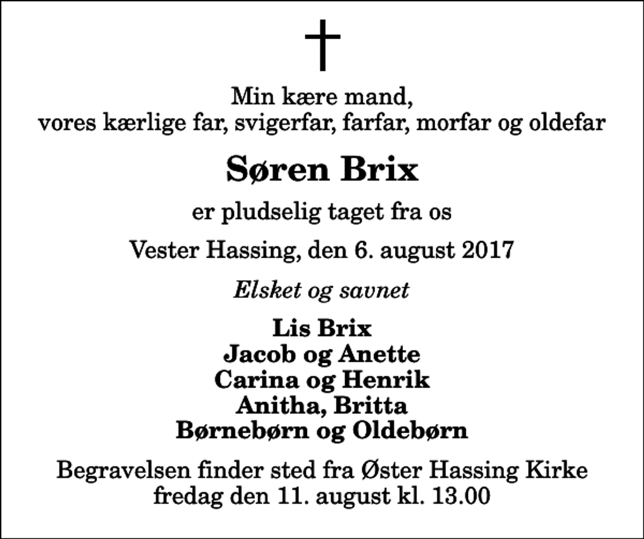 <p>Min kære mand, vores kærlige far, svigerfar, farfar, morfar og oldefar<br />Søren Brix<br />er pludselig taget fra os<br />Vester Hassing, den 6. august 2017<br />Elsket og savnet<br />Lis Brix Jacob og Anette Carina og Henrik Anitha, Britta Børnebørn og Oldebørn<br />Begravelsen finder sted fra Øster Hassing Kirke fredag den 11. august kl. 13.00</p>
