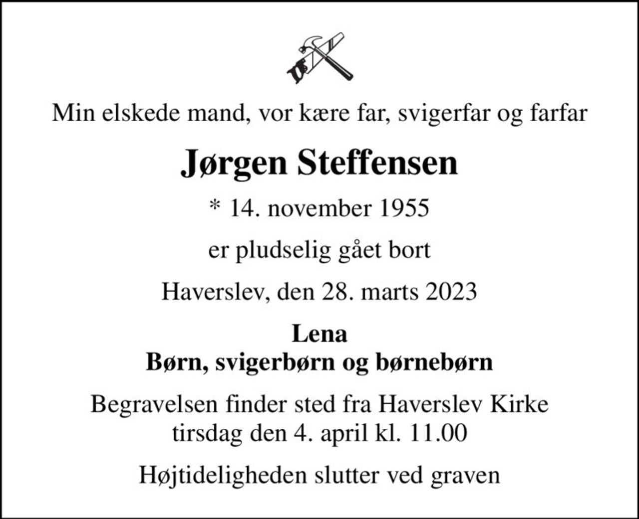 Min elskede mand, vor kære far, svigerfar og farfar
Jørgen Steffensen
* 14. november 1955
er pludselig gået bort
Haverslev, den 28. marts 2023
Lena Børn, svigerbørn og børnebørn
Begravelsen finder sted fra Haverslev Kirke  tirsdag den 4. april kl. 11.00 
Højtideligheden slutter ved graven