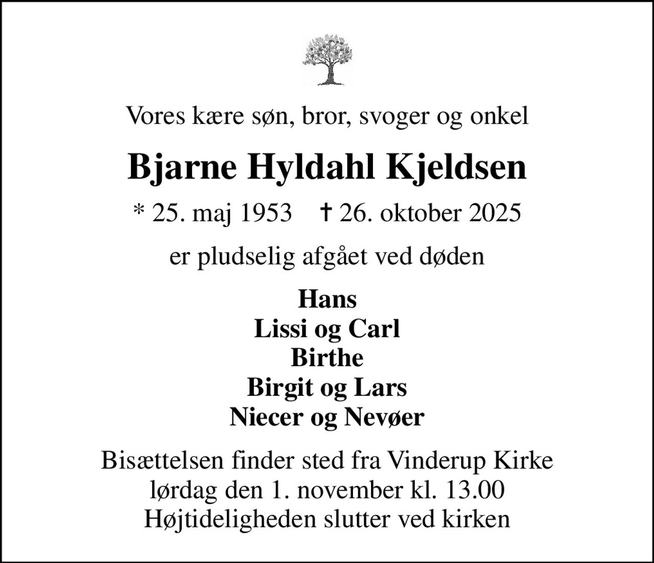 Vores kære søn, bror, svoger og onkel
Bjarne Hyldahl Kjeldsen
* 25. maj 1953    ✝ 26. oktober 2025
er pludselig afgået ved døden
Hans Lissi og Carl Birthe Birgit og Lars Niecer og Nevøer
Bisættelsen finder sted fra Vinderup Kirke  lørdag den 1. november kl. 13.00  Højtideligheden slutter ved kirken