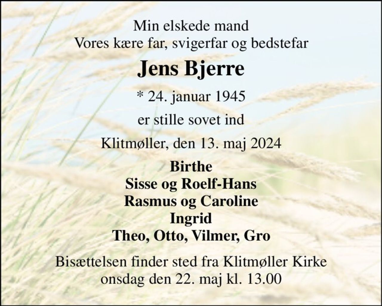 Min elskede mand Vores kære far, svigerfar og bedstefar 
Jens Bjerre 
*​ 24. januar 1945 
er stille sovet ind 
Klitmøller, den 13. maj 2024 
Birthe Sisse og Roelf-Hans Rasmus og Caroline Ingrid Theo, Otto, Vilmer, Gro 
Bisættelsen​ finder sted fra Klitmøller Kirke​ onsdag den 22. maj​ kl. 13.00