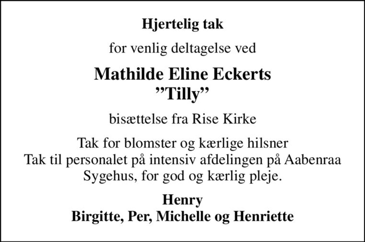Hjertelig tak
for venlig deltagelse ved
Mathilde Eline Eckerts Tilly
bisættelse fra Rise Kirke
Tak for blomster og kærlige hilsner Tak til personalet på intensiv afdelingen på Aabenraa Sygehus, for god og kærlig pleje.
Henry Birgitte, Per, Michelle og Henriette