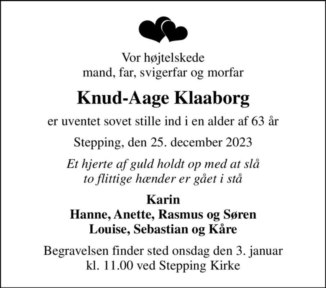 Vor højtelskede mand, far, svigerfar og morfar
Knud-Aage Klaaborg
er uventet sovet stille ind i en alder af 63 år
Stepping, den 25. december 2023
Et hjerte af guld holdt op med at slå to flittige hænder er gået i stå
Karin Hanne, Anette, Rasmus og Søren Louise, Sebastian og Kåre
Begravelsen finder sted onsdag den 3. januar kl. 11.00 ved Stepping Kirke