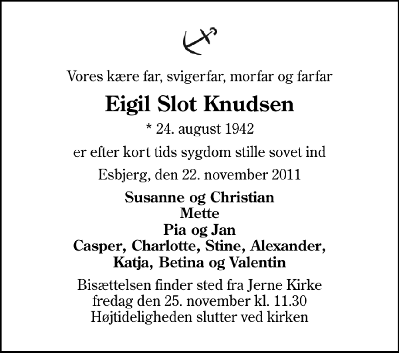 <p>Vores kære far, svigerfar, morfar og farfar<br />Eigil Slot Knudsen<br />* 24. august 1942<br />er efter kort tids sygdom stille sovet ind<br />Esbjerg, den 22. november 2011<br />Susanne og Christian Mette Pia og Jan Casper, Charlotte, Stine, Alexander, Katja, Betina og Valentin<br />Bisættelsen finder sted fra Jerne Kirke fredag den 25. november kl. 11.30 Højtideligheden slutter ved kirken</p>