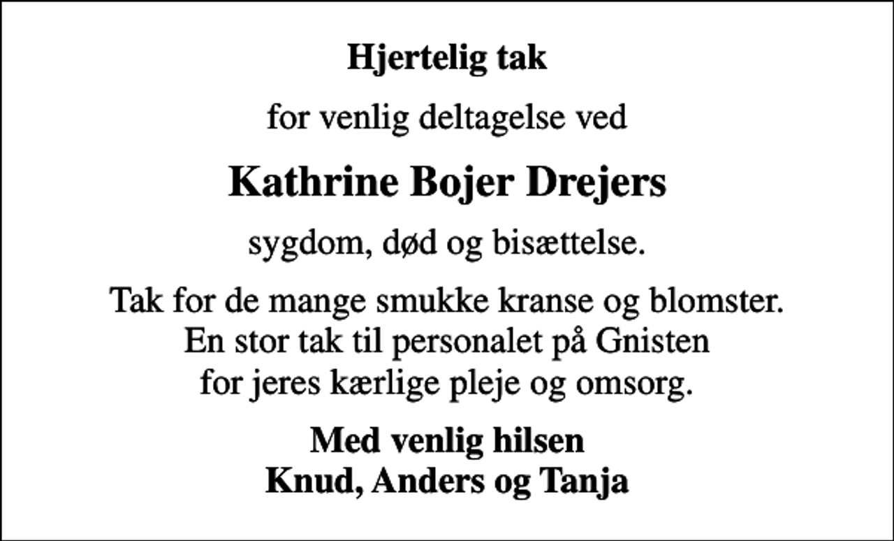 <p>Hjertelig tak<br />for venlig deltagelse ved<br />Kathrine Bojer Drejers<br />sygdom, død og bisættelse.<br />Tak for de mange smukke kranse og blomster. En stor tak til personalet på Gnisten for jeres kærlige pleje og omsorg.<br />Med venlig hilsen Knud, Anders og Tanja</p>