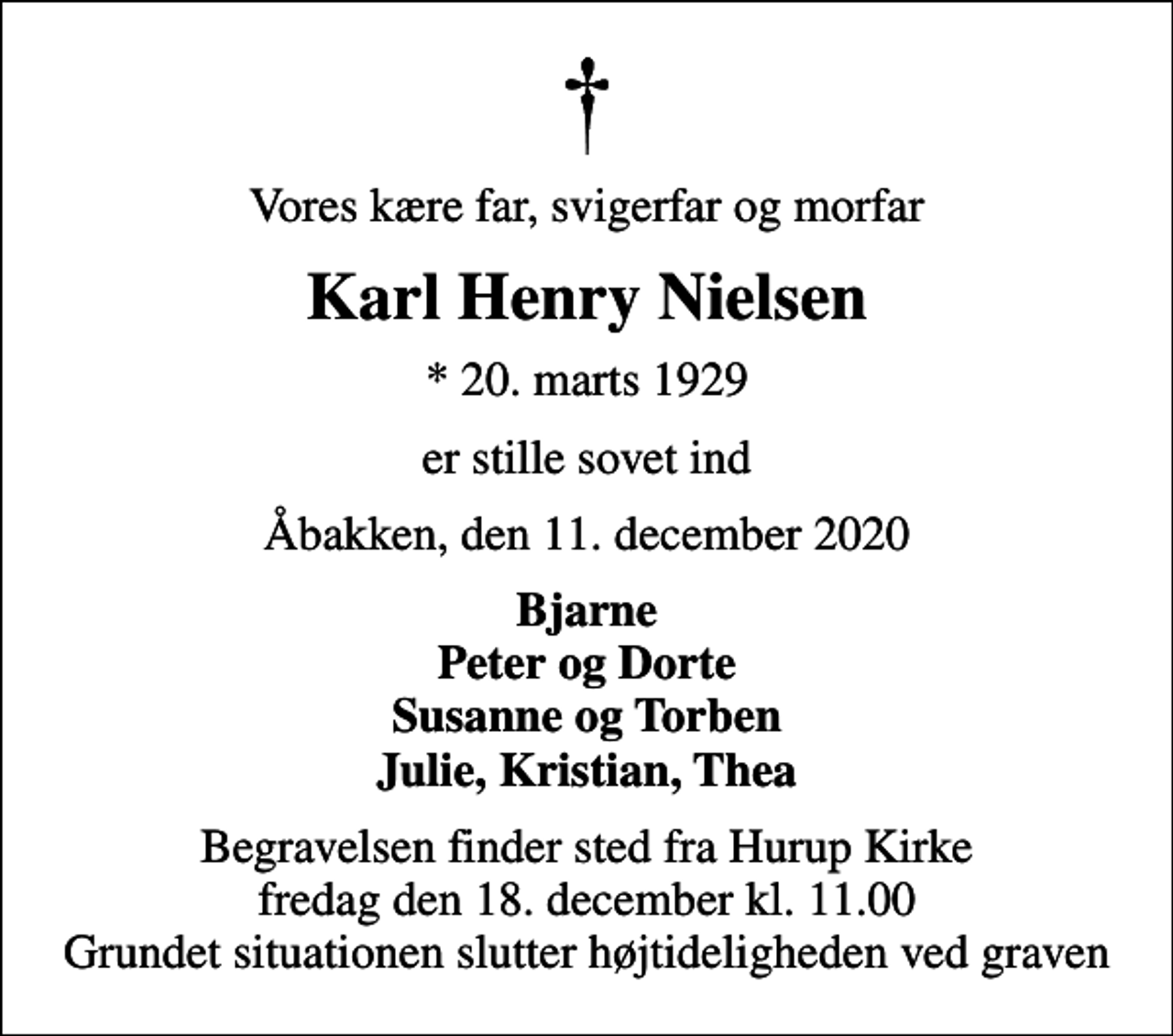 <p>Vores kære far, svigerfar og morfar<br />Karl Henry Nielsen<br />* 20. marts 1929<br />er stille sovet ind<br />Åbakken, den 11. december 2020<br />Bjarne Peter og Dorte Susanne og Torben Julie, Kristian, Thea<br />Begravelsen finder sted fra Hurup Kirke fredag den 18. december kl. 11.00 Grundet situationen slutter højtideligheden ved graven</p>