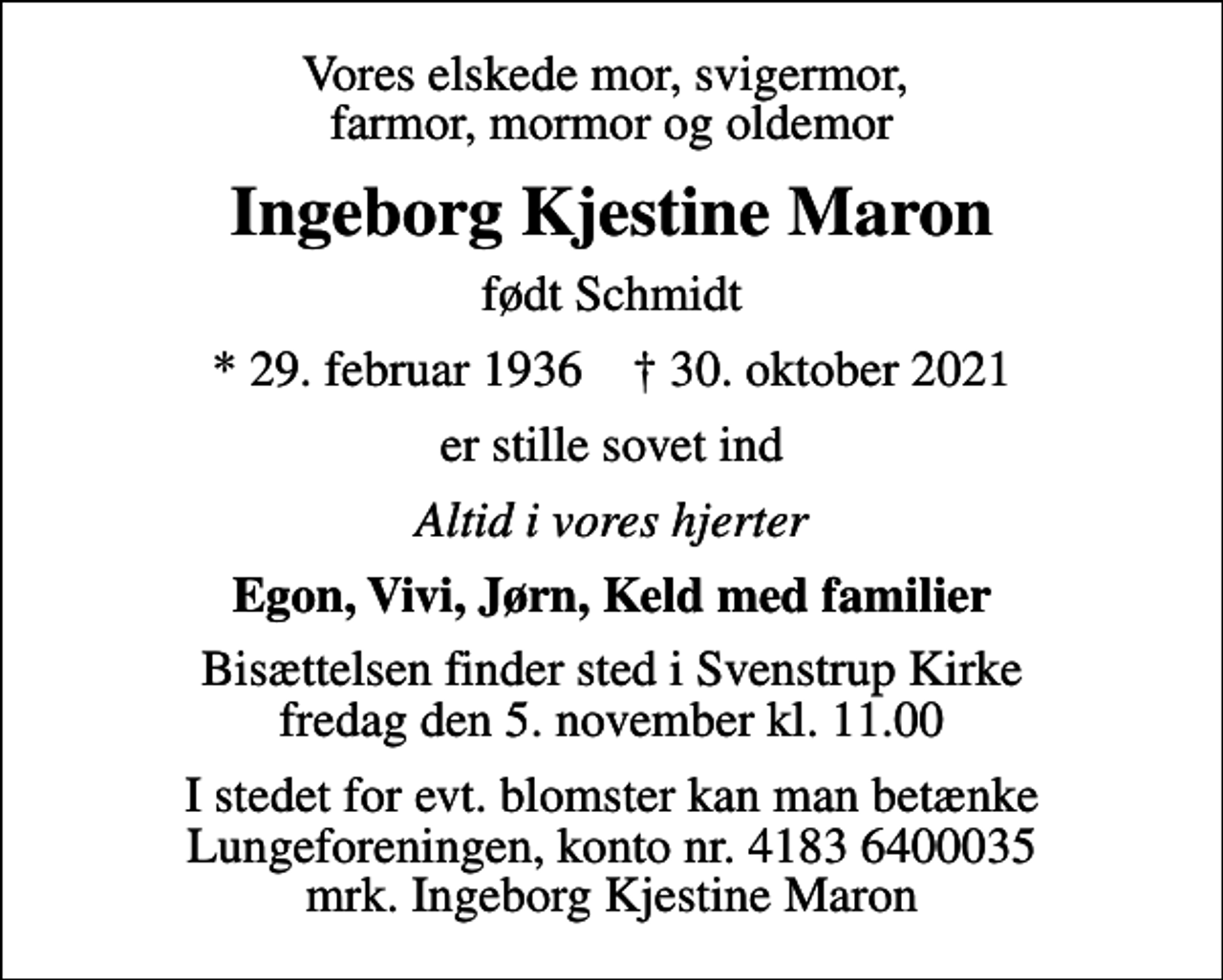 <p>Vores elskede mor, svigermor, farmor, mormor og oldemor<br />Ingeborg Kjestine Maron<br />født Schmidt<br />* 29. februar 1936 ✝ 30. oktober 2021<br />er stille sovet ind<br />Altid i vores hjerter<br />Egon, Vivi, Jørn, Keld med familier<br />Bisættelsen finder sted i Svenstrup Kirke fredag den 5. november kl. 11.00<br />I stedet for evt. blomster kan man betænke<br />Lungeforeningen kontonr.41836400035mrk. Ingeborg Kjestine<br />Maron</p>