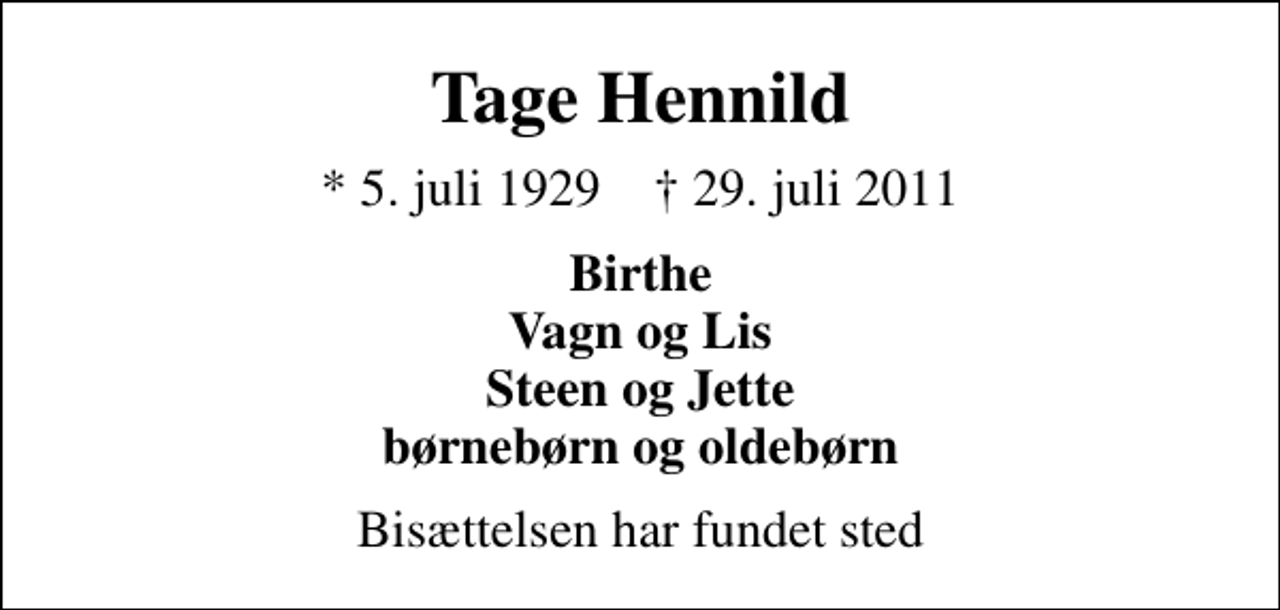 <p>Tage Hennild<br />* 5. juli 1929 ✝ 29. juli 2011<br />Birthe Vagn og Lis Steen og Jette børnebørn og oldebørn<br />Bisættelsen har fundet sted</p>