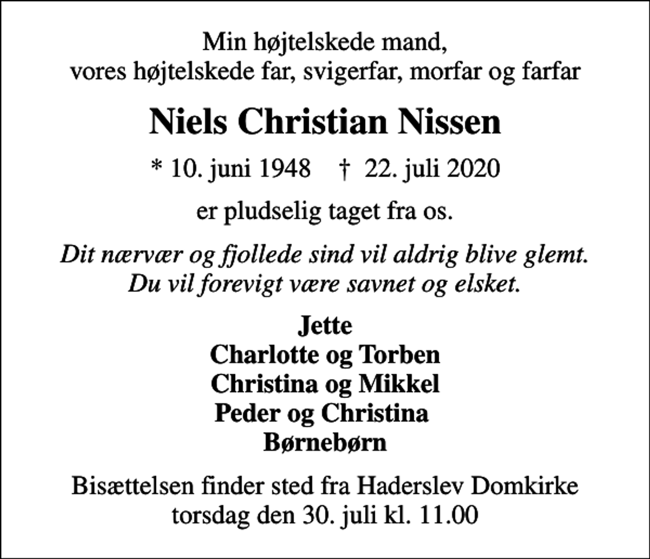 <p>Min højtelskede mand, vores højtelskede far, svigerfar, morfar og farfar<br />Niels Christian Nissen<br />* 10. juni 1948 ✝ 22. juli 2020<br />er pludselig taget fra os.<br />Dit nærvær og fjollede sind vil aldrig blive glemt. Du vil for evigt være savnet og elsket.<br />Jette Charlotte og Torben Christina og Mikkel Peder og Christina Børnebørn<br />Bisættelsen finder sted fra Haderslev Domkirke torsdag den 30. juli kl. 11.00</p>