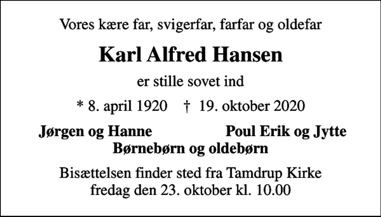 <p>Vores kære far, svigerfar, farfar og oldefar<br />Karl Alfred Hansen<br />er stille sovet ind<br />* 8. april 1920 ✝ 19. oktober 2020<br />Jørgen og Hanne<br />Poul Erik og Jytte<br />Bisættelsen finder sted fra Tamdrup Kirke fredag den 23. oktober kl. 10.00</p>