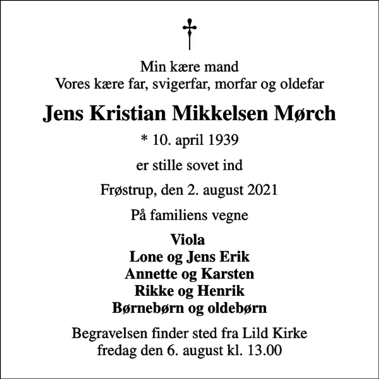 <p>Min kære mand Vores kære far, svigerfar, morfar og oldefar<br />Jens Kristian Mikkelsen Mørch<br />* 10. april 1939<br />er stille sovet ind<br />Frøstrup, den 2. august 2021<br />På familiens vegne<br />Viola Lone og Jens Erik Annette og Karsten Rikke og Henrik Børnebørn og oldebørn<br />Begravelsen finder sted fra Lild Kirke fredag den 6. august kl. 13.00</p>