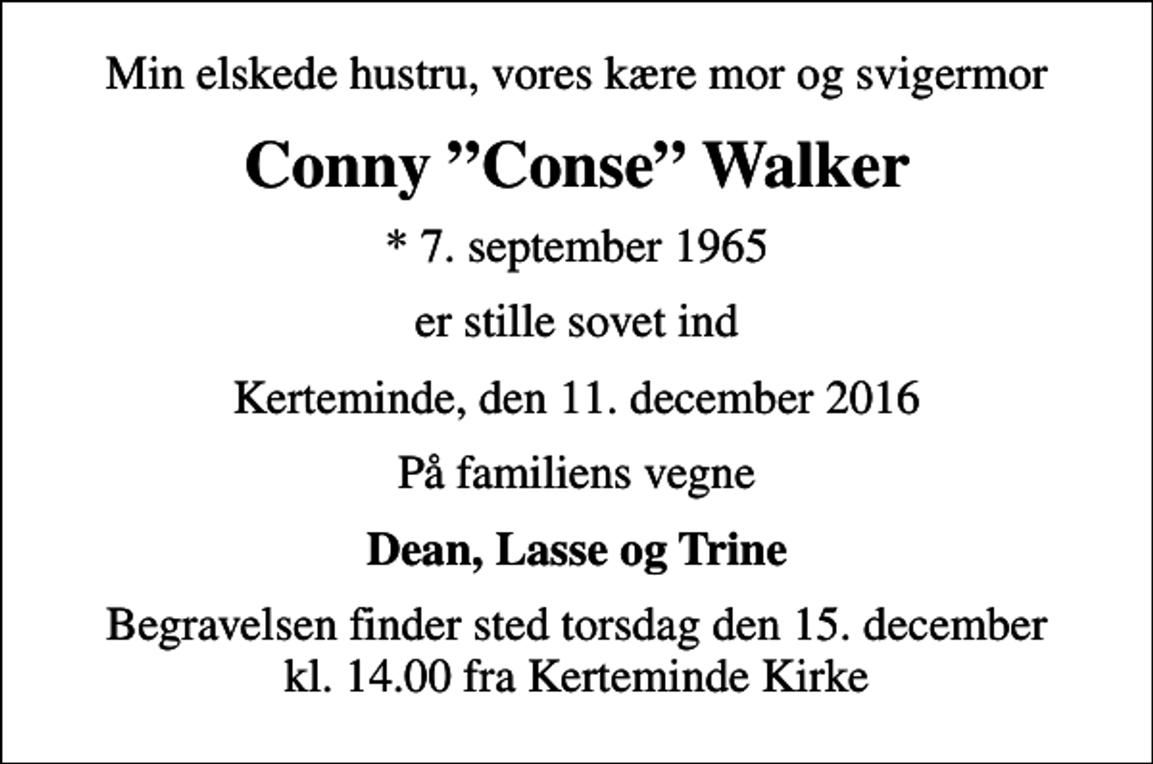 <p>Min elskede hustru, vores kære mor og svigermor<br />Conny Conse Walker<br />* 7. september 1965<br />er stille sovet ind<br />Kerteminde, den 11. december 2016<br />På familiens vegne<br />Dean, Lasse og Trine<br />Begravelsen finder sted torsdag den 15. december kl. 14.00 fra Kerteminde Kirke</p>
