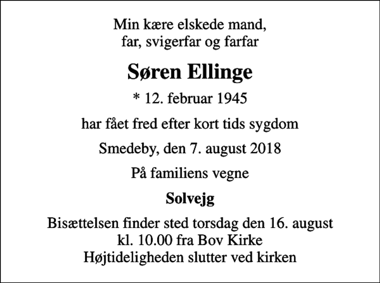 <p>Min kære elskede mand, far, svigerfar og farfar<br />Søren Ellinge<br />* 12. februar 1945<br />har fået fred efter kort tids sygdom<br />Smedeby, den 7. august 2018<br />På familiens vegne<br />Solvejg<br />Bisættelsen finder sted torsdag den 16. august kl. 10.00 fra Bov Kirke Højtideligheden slutter ved kirken</p>