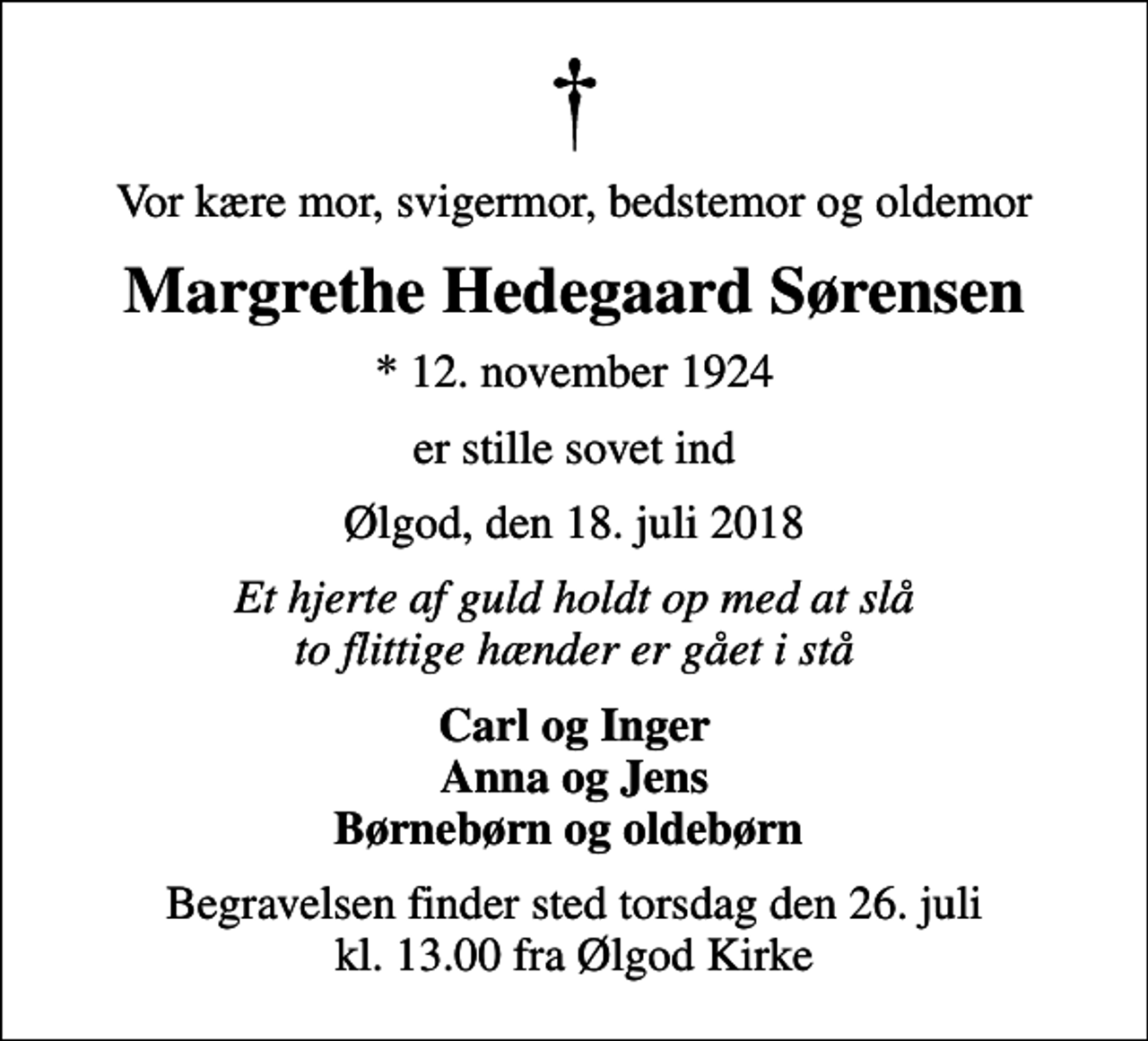 <p>Vor kære mor, svigermor, bedstemor og oldemor<br />Margrethe Hedegaard Sørensen<br />* 12. november 1924<br />er stille sovet ind<br />Ølgod, den 18. juli 2018<br />Et hjerte af guld holdt op med at slå to flittige hænder er gået i stå<br />Carl og Inger Anna og Jens Børnebørn og oldebørn<br />Begravelsen finder sted torsdag den 26. juli kl. 13.00 fra Ølgod Kirke</p>