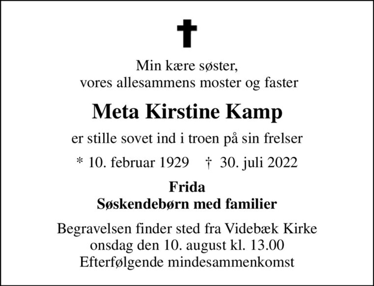 Min kære søster,  vores allesammens moster og faster
Meta Kirstine Kamp
er stille sovet ind i troen på sin frelser
* 10. februar 1929    ✝ 30. juli 2022
Frida Søskendebørn med familier
Begravelsen finder sted fra Videbæk Kirke  onsdag den 10. august kl. 13.00  Efterfølgende mindesammenkomst