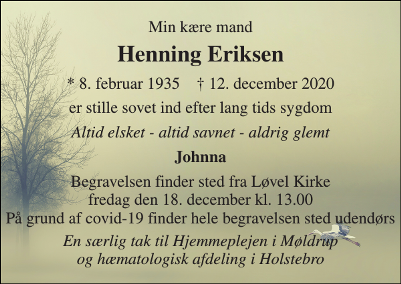 <p>Min kære mand<br />Henning Eriksen<br />*​ 8. februar 1935​ †​ 12. december 2020<br />er stille sovet ind efter lang tids sygdom<br />Altid elsket - altid savnet - aldrig glemt<br />Johnna<br />Begravelsen​ finder sted fra Løvel Kirke​ fredag den 18. december​ kl. 13.00 På grund af covid-19 finder hele begravelsen sted udendørs<br />En særlig tak til Hjemmeplejen i Møldrup og hæmatologisk afdeling i Holstebro</p>