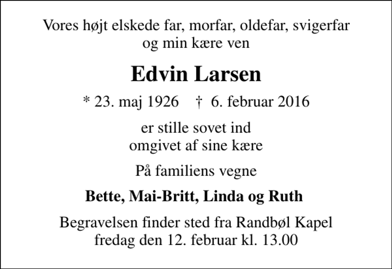 <p>Vores højt elskede far, morfar, oldefar, svigerfar og min kære ven<br />Edvin Larsen<br />* 23. maj 1926 ✝ 6. februar 2016<br />er stille sovet ind omgivet af sine kære<br />På familiens vegne<br />Bette, Mai-Britt, Linda og Ruth<br />Begravelsen finder sted fra Randbøl Kapel fredag den 12. februar kl. 13.00</p>