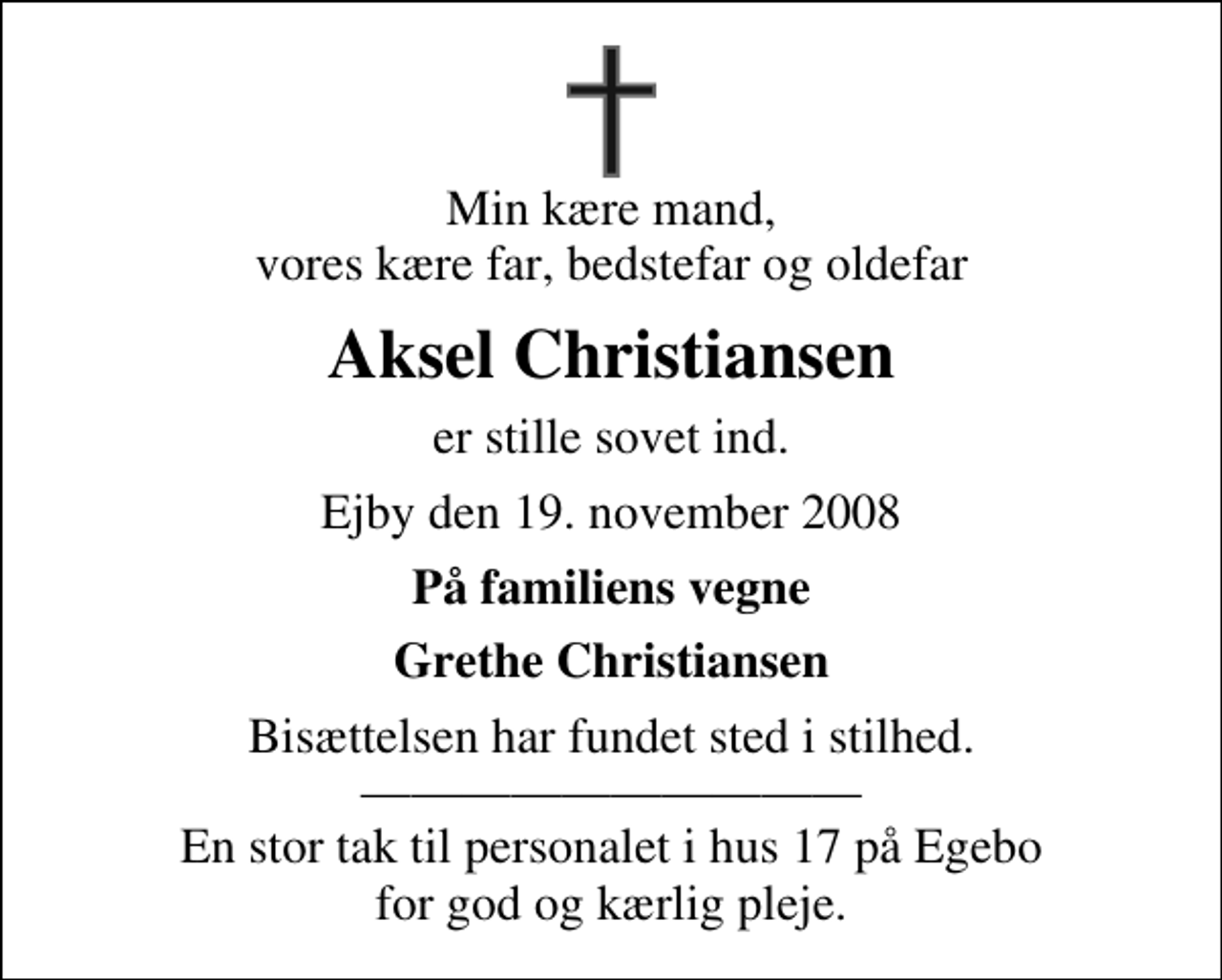 <p>Min kære mand, vores kære far, bedstefar og oldefar<br />Aksel Christiansen<br />er stille sovet ind.<br />Ejby den 19. november 2008<br />På familiens vegne<br />Grethe Christiansen<br />Bisættelsen har fundet sted i stilhed. En stor tak til personalet i hus 17 på Egebo for god og kærlig pleje.</p>