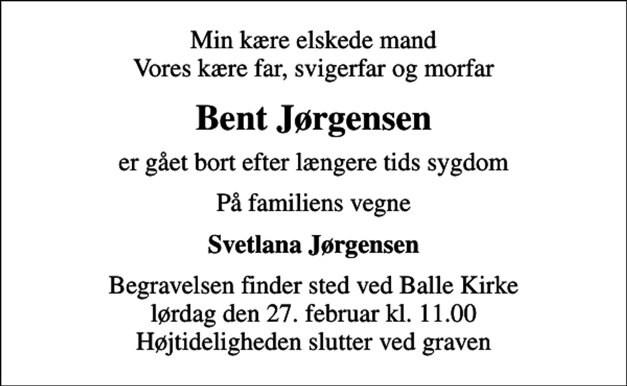 <p>Min kære elskede mand Vores kære far, svigerfar og morfar<br />Bent Jørgensen<br />er gået bort efter længere tids sygdom<br />På familiens vegne<br />Svetlana Jørgensen<br />Begravelsen finder sted ved Balle Kirke lørdag den 27. februar kl. 11.00 Højtideligheden slutter ved graven</p>