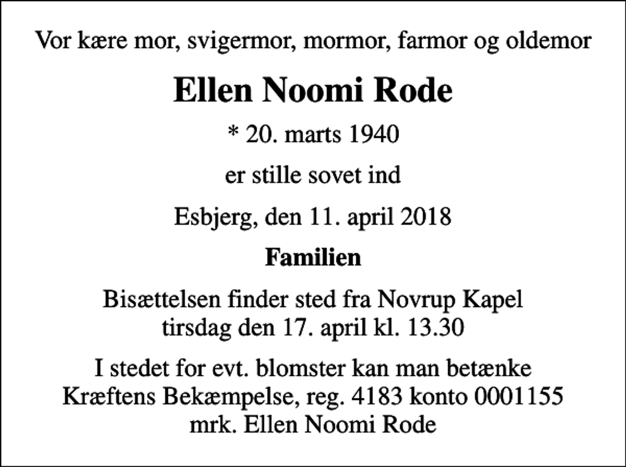 <p>Vor kære mor, svigermor, mormor, farmor og oldemor<br />Ellen Noomi Rode<br />* 20. marts 1940<br />er stille sovet ind<br />Esbjerg, den 11. april 2018<br />Familien<br />Bisættelsen finder sted fra Novrup Kapel tirsdag den 17. april kl. 13.30<br />I stedet for evt. blomster kan man betænke<br />Kræftens Bekæmpelse reg.4183konto0001155mrk. Ellen Noomi<br />Rode</p>