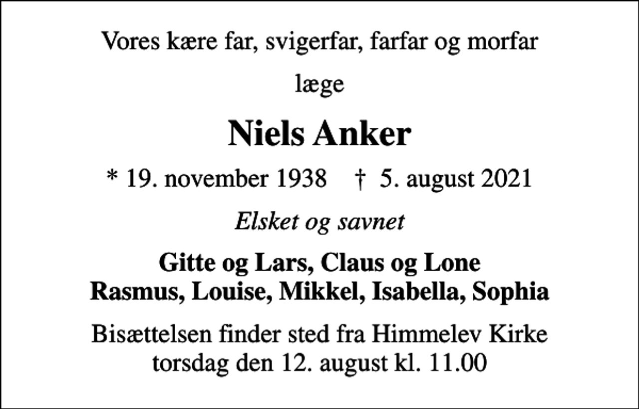 <p>Vores kære far, svigerfar, farfar og morfar<br />læge<br />Niels Anker<br />* 19. november 1938 ✝ 5. august 2021<br />Elsket og savnet<br />Gitte og Lars, Claus og Lone Rasmus, Louise, Mikkel, Isabella, Sophia<br />Bisættelsen finder sted fra Himmelev Kirke torsdag den 12. august kl. 11.00</p>