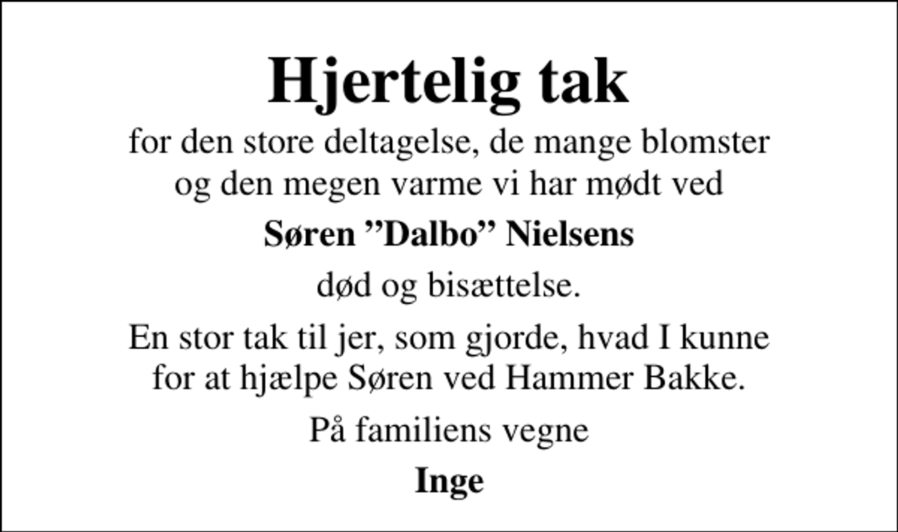 <p>Hjertelig tak<br />for den store deltagelse, de mange blomster og den megen varme vi har mødt ved<br />Søren Dalbo Nielsens<br />død og bisættelse.<br />En stor tak til jer, som gjorde, hvad I kunne for at hjælpe Søren ved Hammer Bakke.<br />På familiens vegne<br />Inge</p>