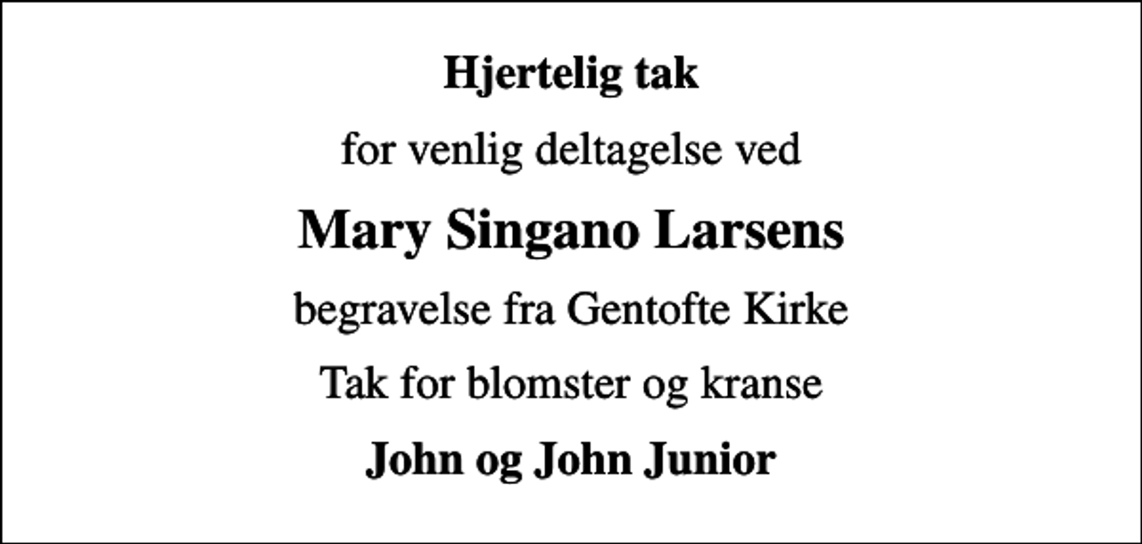 <p>Hjertelig tak<br />for venlig deltagelse ved<br />Mary Singano Larsens<br />begravelse fra Gentofte Kirke<br />Tak for blomster og kranse<br />John og John Junior</p>