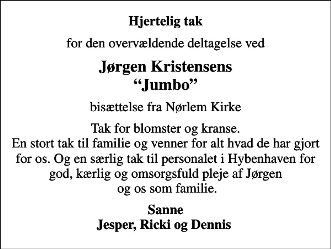 <p>Hjertelig tak<br />for den overvældende deltagelse ved<br />Jørgen Kristensens Jumbo<br />bisættelse fra Nørlem Kirke<br />Tak for blomster og kranse. En stort tak til familie og venner for alt hvad de har gjort for os. Og en særlig tak til personalet i Hybenhaven for god, kærlig og omsorgsfuld pleje af Jørgen og os som familie.<br />Sanne Jesper, Ricki og Dennis</p>