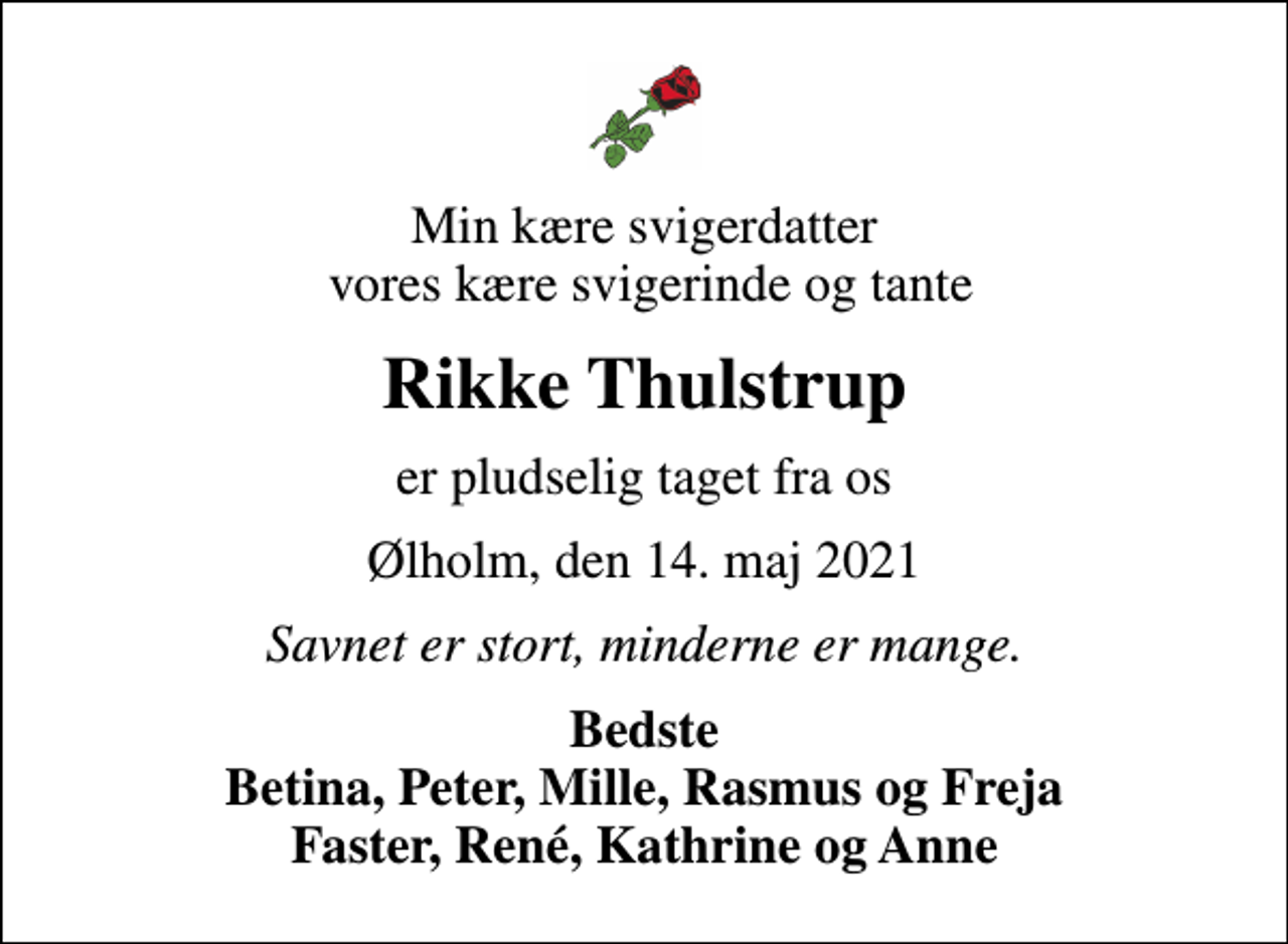 <p>Min kære svigerdatter vores kære svigerinde og tante<br />Rikke Thulstrup<br />er pludselig taget fra os<br />Ølholm, den 14. maj 2021<br />Savnet er stort, minderne er mange.<br />Bedste Betina, Peter, Mille, Rasmus og Freja Faster, René, Kathrine og Anne</p>