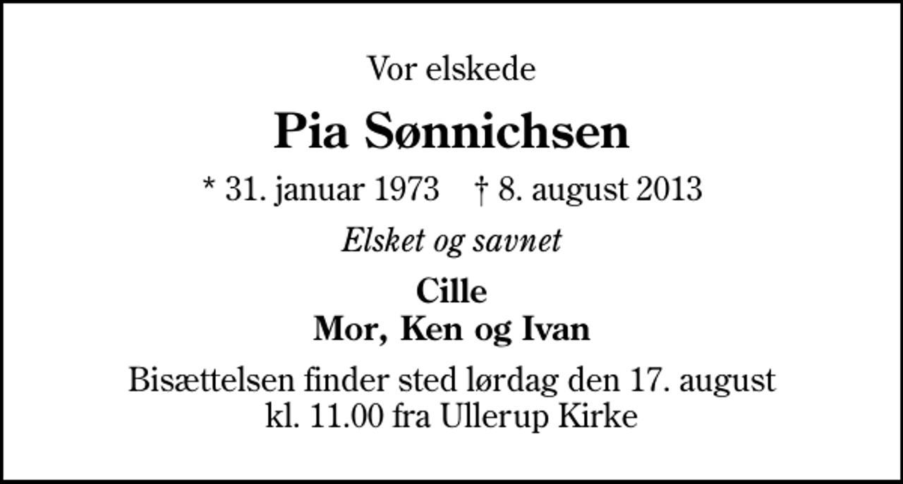 <p>Vor elskede<br />Pia Sønnichsen<br />* 31. januar 1973 ✝ 8. august 2013<br />Elsket og savnet<br />Cille Mor, Ken og Ivan<br />Bisættelsen finder sted lørdag den 17. august kl. 11.00 fra Ullerup Kirke</p>