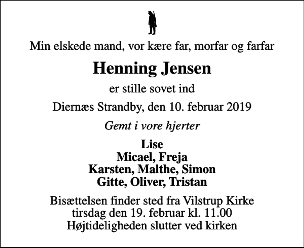 <p>Min elskede mand, vor kære far, morfar og farfar<br />Henning Jensen<br />er stille sovet ind<br />Diernæs Strandby, den 10. februar 2019<br />Gemt i vore hjerter<br />Lise Micael, Freja Karsten, Malthe, Simon Gitte, Oliver, Tristan<br />Bisættelsen finder sted fra Vilstrup Kirke tirsdag den 19. februar kl. 11.00 Højtideligheden slutter ved kirken</p>
