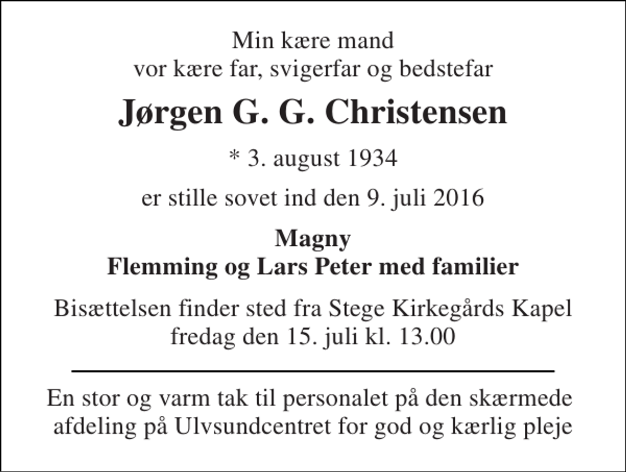 <p>Min kære mand vor kære far, svigerfar og bedstefar<br />Jørgen G. G. Christensen<br />* 3. august 1934<br />er stille sovet ind den 9. juli 2016<br />Magny Flemming og Lars Peter med familier<br />Bisættelsen finder sted fra Stege Kirkegårds Kapel fredag den 15. juli kl. 13.00<br />En stor og varm tak til personalet på den skærmede afdeling på Ulvsundcentret for god og kærlig pleje</p>