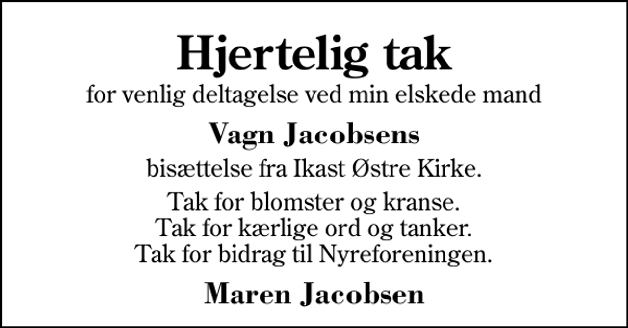 <p>Hjertelig tak<br />for venlig deltagelse ved min elskede mand<br />Vagn Jacobsens<br />bisættelse fra Ikast Østre Kirke.<br />Tak for blomster og kranse. Tak for kærlige ord og tanker. Tak for bidrag til Nyreforeningen.<br />Maren Jacobsen</p>