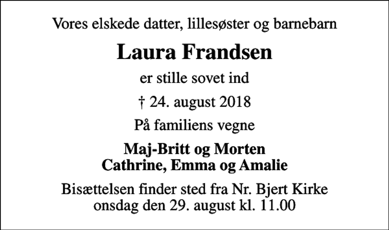 <p>Vores elskede datter, lillesøster og barnebarn<br />Laura Frandsen<br />er stille sovet ind<br />✝ 24. august 2018<br />På familiens vegne<br />Maj-Britt og Morten Cathrine, Emma og Amalie<br />Bisættelsen finder sted fra Nr. Bjert Kirke onsdag den 29. august kl. 11.00</p>