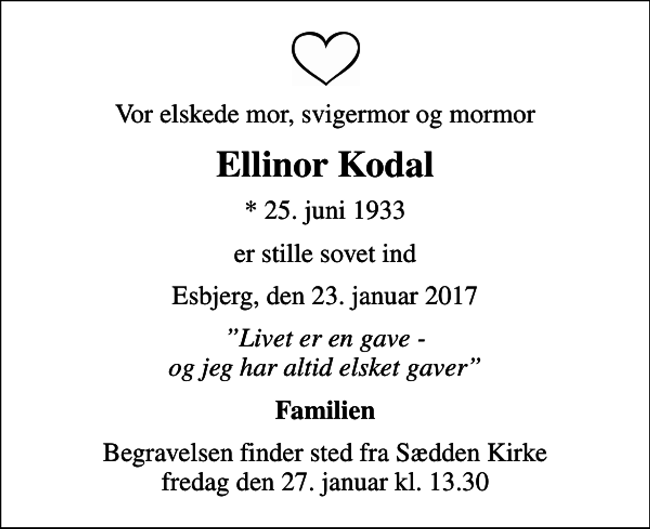 <p>Vor elskede mor, svigermor og mormor<br />Ellinor Kodal<br />* 25. juni 1933<br />er stille sovet ind<br />Esbjerg, den 23. januar 2017<br />Livet er en gave - og jeg har altid elsket gaver<br />Familien<br />Begravelsen finder sted fra Sædden Kirke fredag den 27. januar kl. 13.30</p>