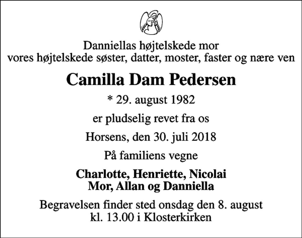 <p>Danniellas højtelskede mor vores højtelskede søster, datter, moster, faster og nære ven<br />Camilla Dam Pedersen<br />* 29. august 1982<br />er pludselig revet fra os<br />Horsens, den 30. juli 2018<br />På familiens vegne<br />Charlotte, Henriette, Nicolai Mor, Allan og Danniella<br />Begravelsen finder sted onsdag den 8. august kl. 13.00 i Klosterkirken</p>