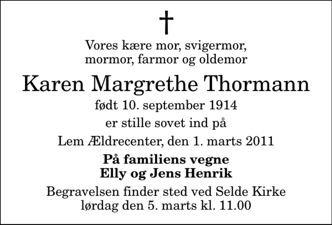 <p>Vores kære mor, svigermor, mormor, farmor og oldemor<br />Karen Margrethe Thormann<br />født 10. september 1914<br />er stille sovet ind på<br />Lem Ældrecenter, den 1. marts 2011<br />På familiens vegne Elly og Jens Henrik<br />Begravelsen finder sted ved Selde Kirke lørdag den 5. marts kl. 11.00</p>