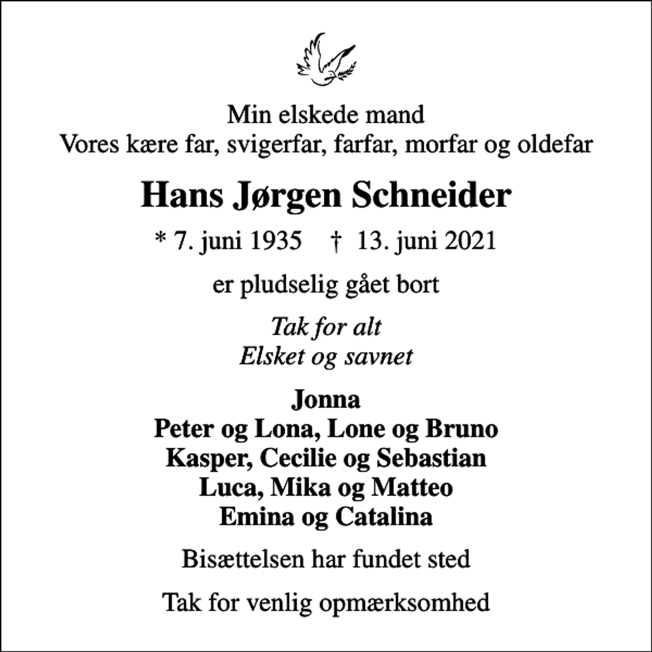 <p>Min elskede mand Vores kære far, svigerfar, farfar, morfar og oldefar<br />Hans Jørgen Schneider<br />* 7. juni 1935 ✝ 13. juni 2021<br />er pludselig gået bort<br />Tak for alt Elsket og savnet<br />Jonna Peter og Lona, Lone og Bruno Kasper, Cecilie og Sebastian Luca, Mika og Matteo Emina og Catalina<br />Bisættelsen har fundet sted<br />Tak for venlig opmærksomhed</p>