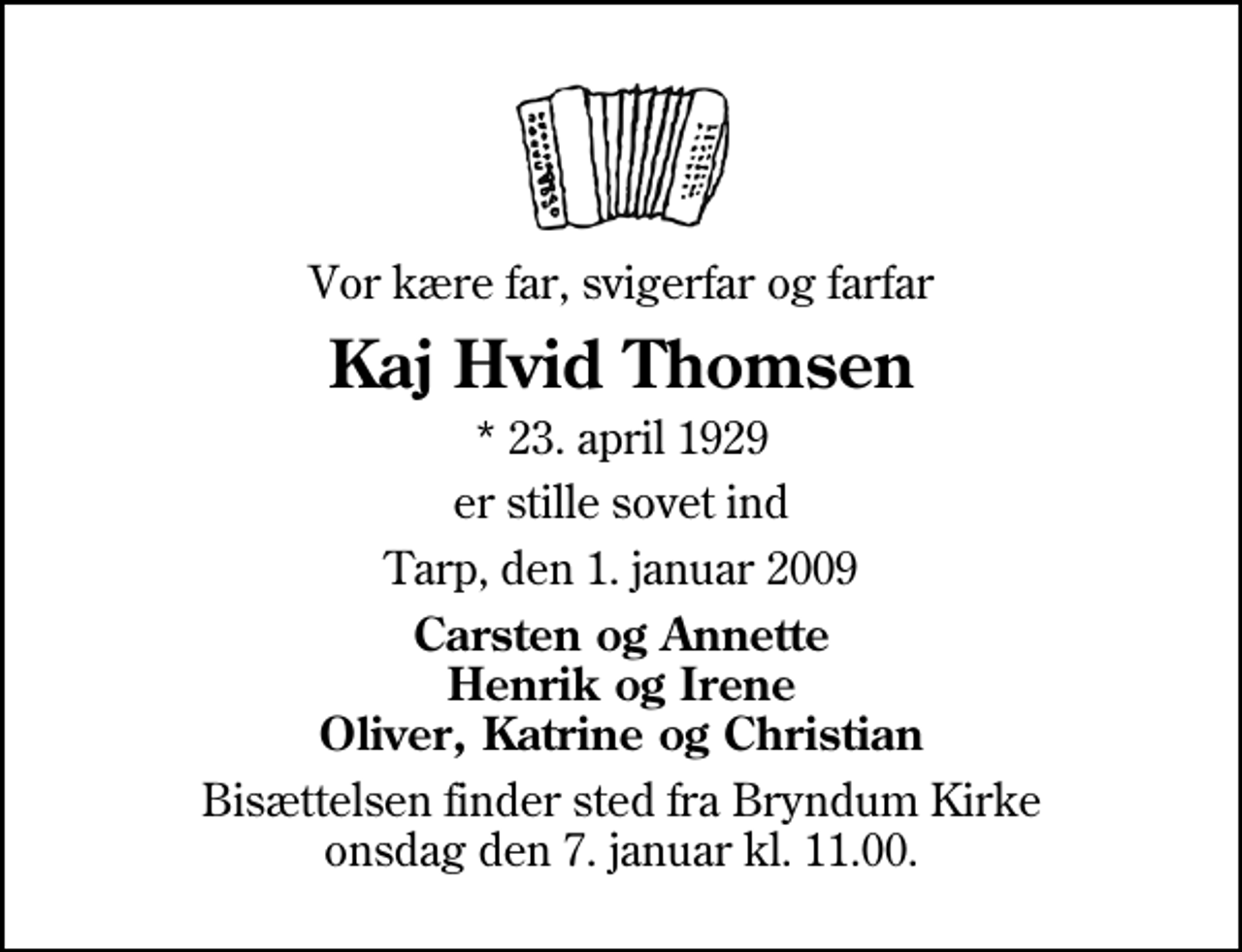 <p>Vor kære far, svigerfar og farfar<br />Kaj Hvid Thomsen<br />* 23. april 1929<br />er stille sovet ind<br />Tarp, den 1. januar 2009<br />Carsten og Annette Henrik og Irene Oliver, Katrine og Christian<br />Bisættelsen finder sted fra Bryndum Kirke onsdag den 7. januar kl. 11.00</p>