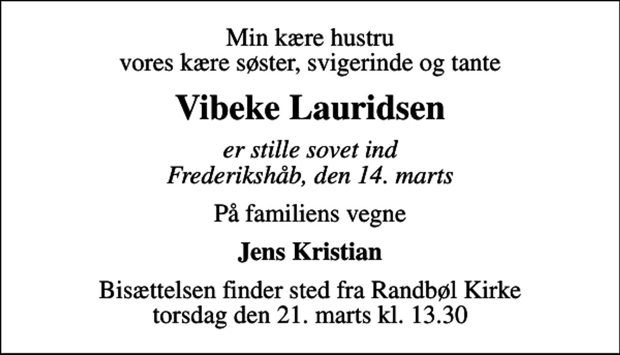 <p>Min kære hustru vores kære søster, svigerinde og tante<br />Vibeke Lauridsen<br />er stille sovet ind Frederikshåb, den 14. marts<br />På familiens vegne<br />Jens Kristian<br />Bisættelsen finder sted fra Randbøl Kirke torsdag den 21. marts kl. 13.30</p>
