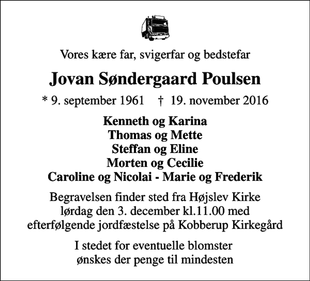 <p>Vores kære far, svigerfar og bedstefar<br />Jovan Søndergaard Poulsen<br />* 9. september 1961 ✝ 19. november 2016<br />Kenneth og Karina Thomas og Mette Steffan og Eline Morten og Cecilie Caroline og Nicolai - Marie og Frederik<br />Begravelsen finder sted fra Højslev Kirke lørdag den 3. december kl.11.00 med efterfølgende jordfæstelse på Kobberup Kirkegård<br />I stedet for eventuelle blomster ønskes der penge til mindesten</p>