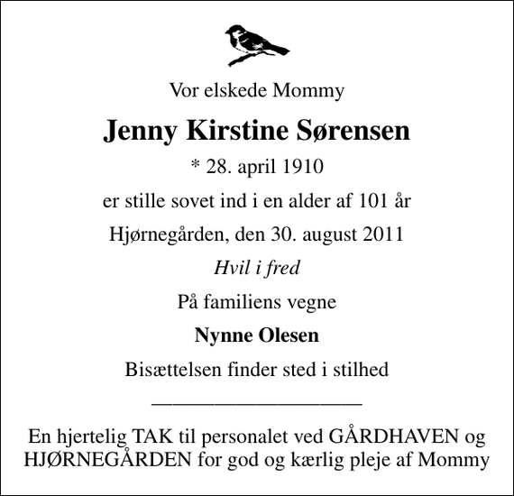 <p>Vor elskede Mommy<br />Jenny Kirstine Sørensen<br />* 28. april 1910<br />er stille sovet ind i en alder af 101 år<br />Hjørnegården, den 30. august 2011<br />Hvil i fred<br />På familiens vegne<br />Nynne Olesen<br />Bisættelsen finder sted i stilhed<br />En hjertelig TAK til personalet ved GÅRDHAVEN og HJØRNEGÅRDEN for god og kærlig pleje af Mommy</p>