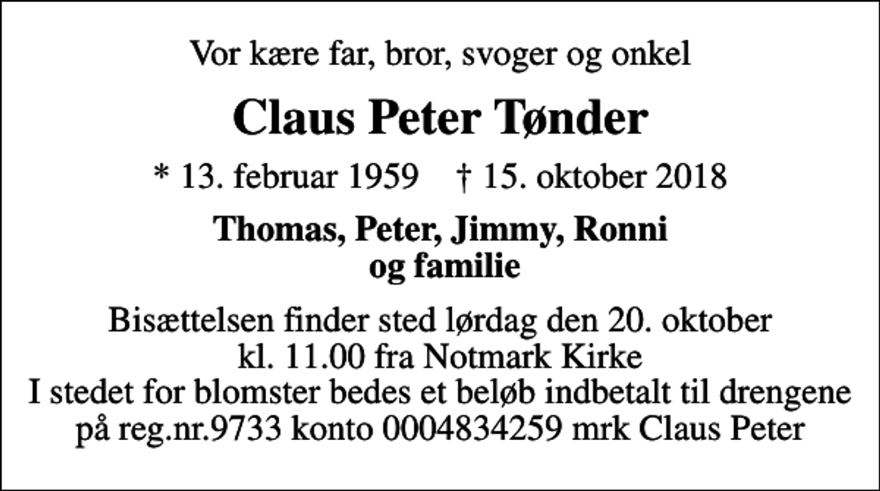 <p>Vor kære far, bror, svoger og onkel<br />Claus Peter Tønder<br />* 13. februar 1959 ✝ 15. oktober 2018<br />Thomas, Peter, Jimmy, Ronni og familie<br />Bisættelsen finder sted lørdag den 20. oktober kl. 11.00 fra Notmark Kirke I stedet for blomster bedes et beløb indbetalt til drengene på reg.nr.9733 konto 0004834259 mrk Claus Peter</p>