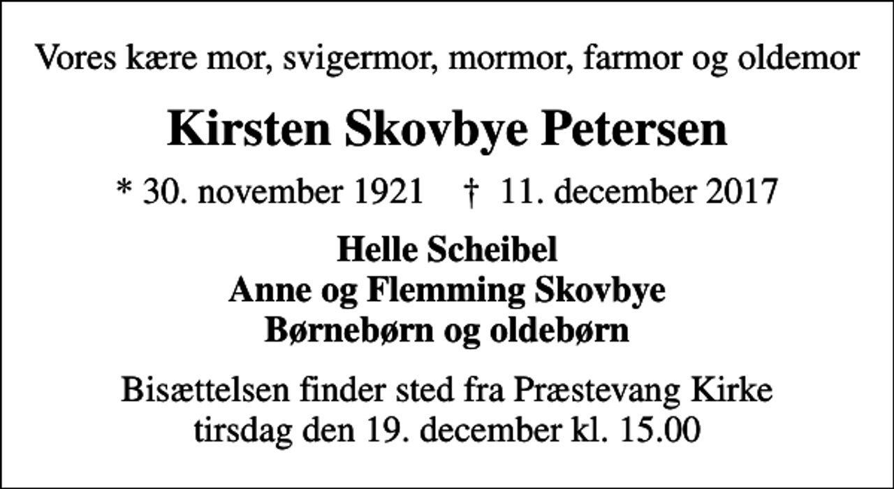 <p>Vores kære mor, svigermor, mormor, farmor og oldemor<br />Kirsten Skovbye Petersen<br />* 30. november 1921 ✝ 11. december 2017<br />Helle Scheibel Anne og Flemming Skovbye Børnebørn og oldebørn<br />Bisættelsen finder sted fra Præstevang Kirke tirsdag den 19. december kl. 15.00</p>