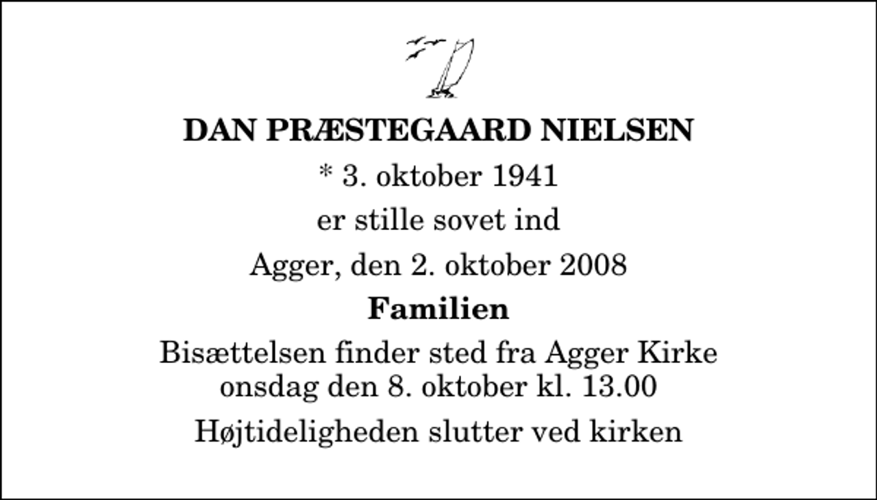 <p>Dan Præstegaard Nielsen<br />* 3. oktober 1941<br />er stille sovet ind<br />Agger, den 2. oktober 2008<br />Familien<br />Bisættelsen finder sted fra Agger Kirke onsdag den 8. oktober kl. 13.00 Højtideligheden slutter ved kirken</p>
