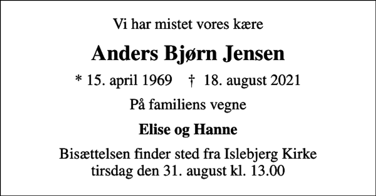 <p>Vi har mistet vores kære<br />Anders Bjørn Jensen<br />* 15. april 1969 ✝ 18. august 2021<br />På familiens vegne<br />Elise og Hanne<br />Bisættelsen finder sted fra Islebjerg Kirke tirsdag den 31. august kl. 13.00</p>