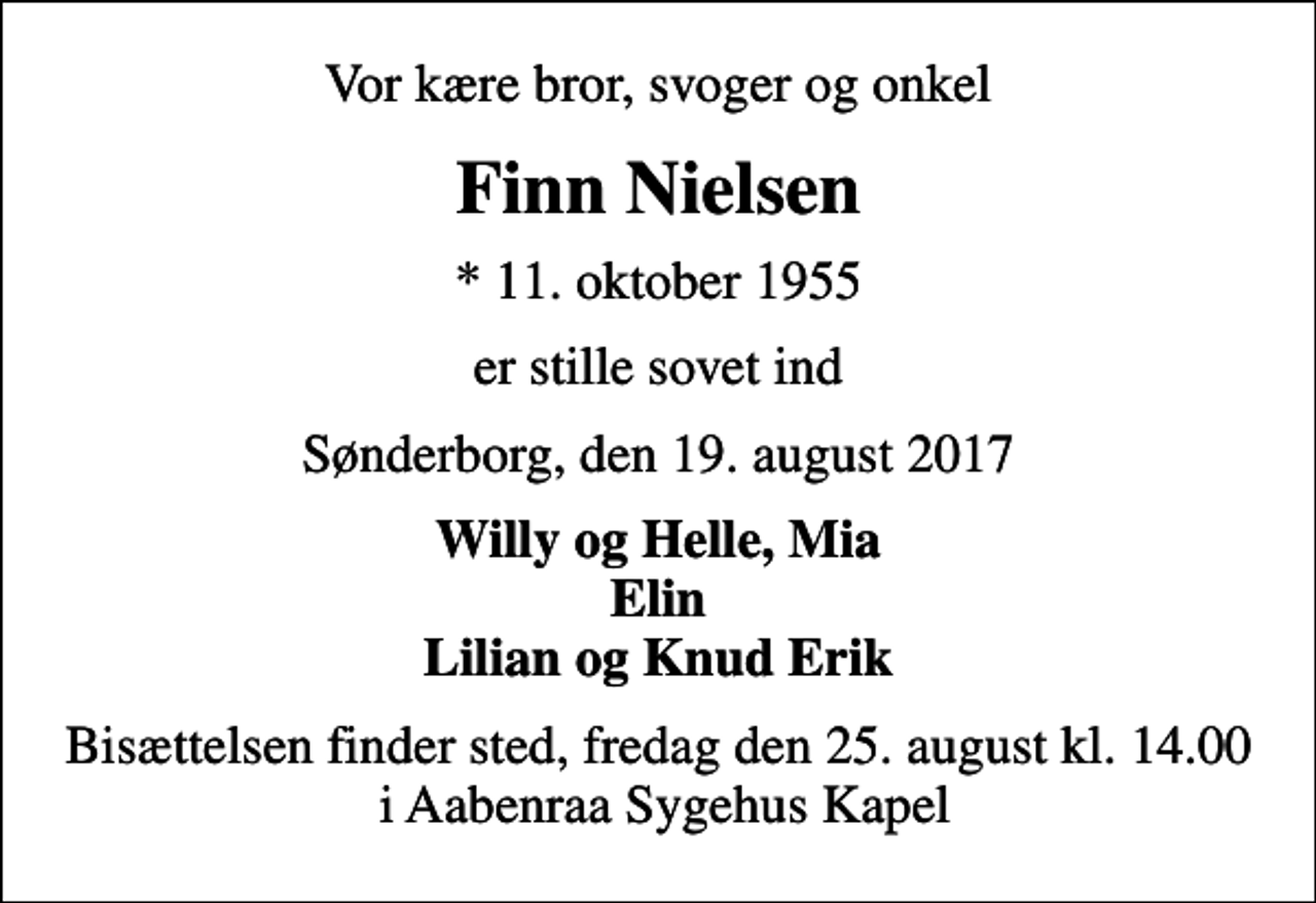 <p>Vor kære bror, svoger og onkel<br />Finn Nielsen<br />* 11. oktober 1955<br />er stille sovet ind<br />Sønderborg, den 19. august 2017<br />Willy og Helle, Mia Elin Lilian og Knud Erik<br />Bisættelsen finder sted, fredag den 25. august kl. 14.00 i Aabenraa Sygehus Kapel</p>