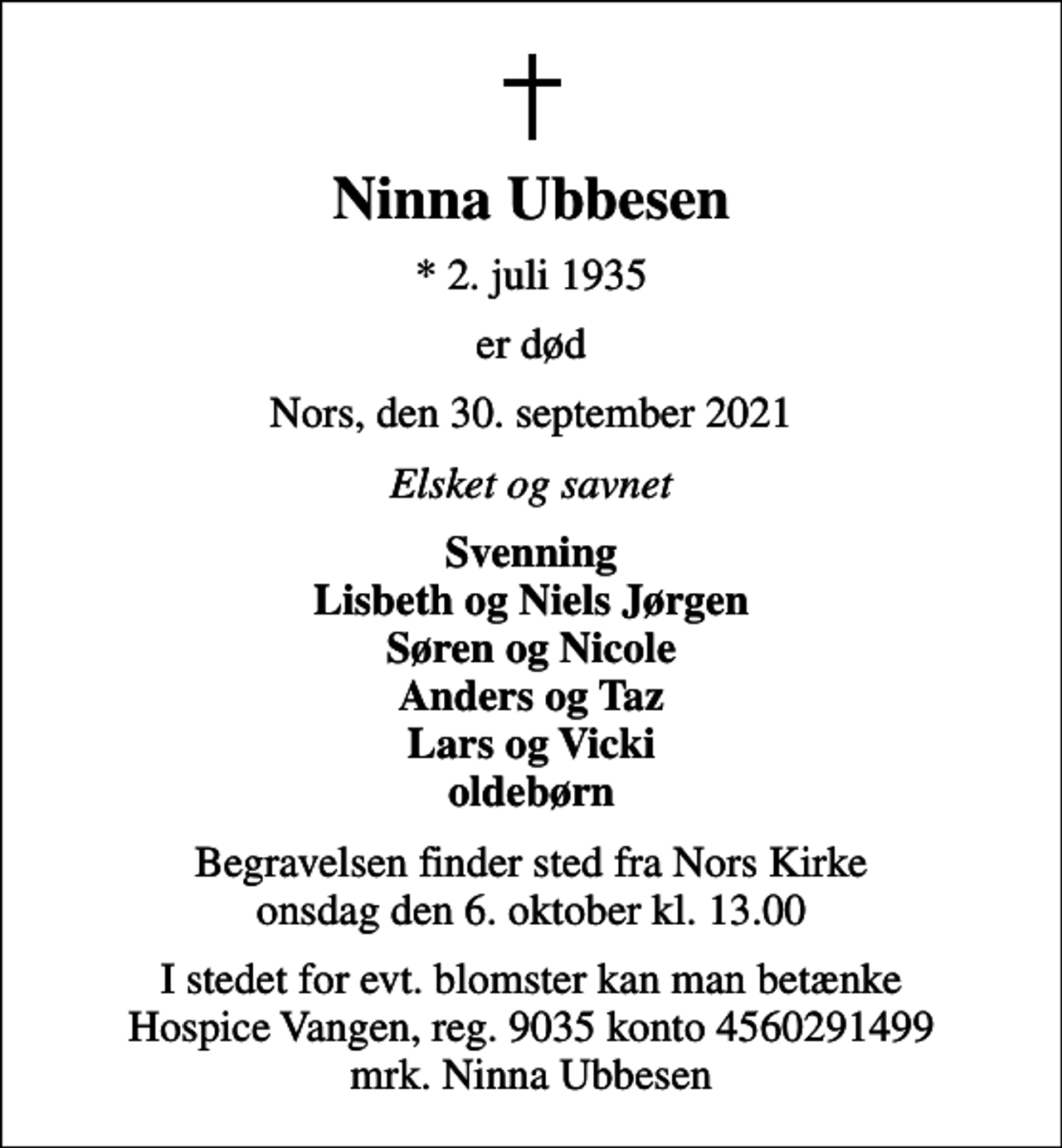 <p>Ninna Ubbesen<br />* 2. juli 1935<br />er død<br />Nors, den 30. september 2021<br />Elsket og savnet<br />Svenning Lisbeth og Niels Jørgen Søren og Nicole Anders og Taz Lars og Vicki oldebørn<br />Begravelsen finder sted fra Nors Kirke onsdag den 6. oktober kl. 13.00<br />I stedet for evt. blomster kan man betænke<br />Hospice Vangen konto90354560291499mrk. Ninna<br />Ubbesen</p>