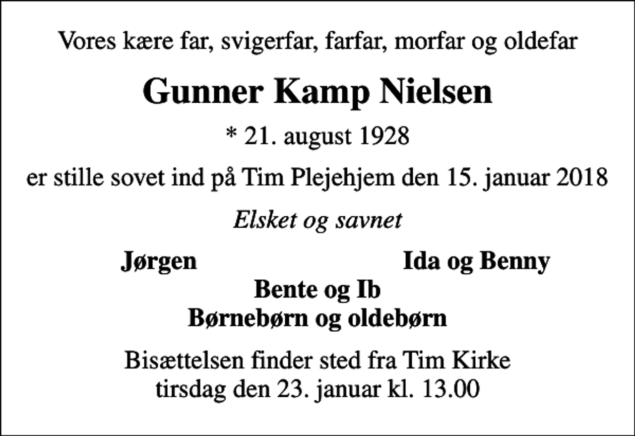 <p>Vores kære far, svigerfar, farfar, morfar og oldefar<br />Gunner Kamp Nielsen<br />* 21. august 1928<br />er stille sovet ind på Tim Plejehjem den 15. januar 2018<br />Elsket og savnet<br />Jørgen<br />Ida og Benny<br />Bisættelsen finder sted fra Tim Kirke tirsdag den 23. januar kl. 13.00</p>