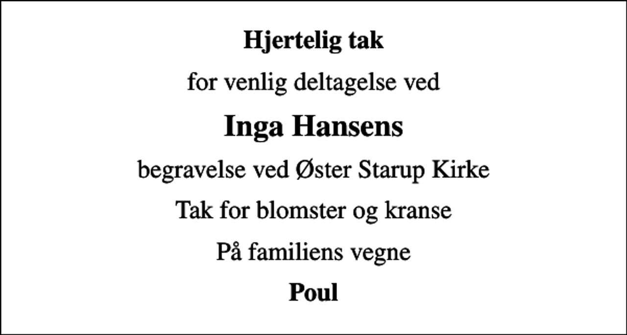 <p>Hjertelig tak<br />for venlig deltagelse ved<br />Inga Hansens<br />begravelse ved Øster Starup Kirke<br />Tak for blomster og kranse<br />På familiens vegne<br />Poul</p>